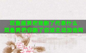 双鱼座男把我删了代表什么 双鱼男把你删了你该主动加他吗